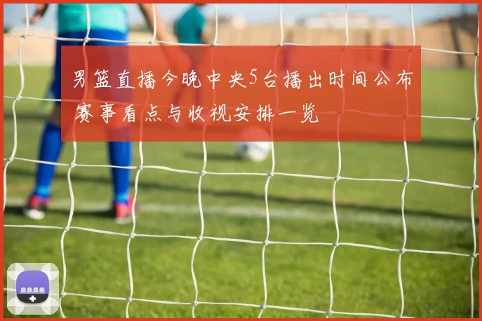 男篮直播今晚中央5台播出时间公布 赛事看点与收视安排一览