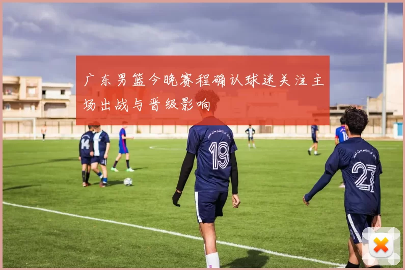 广东男篮今晚赛程确认球迷关注主场出战与晋级影响