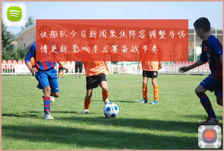 快船队今日新闻聚焦阵容调整与伤情更新 影响季后赛备战节奏