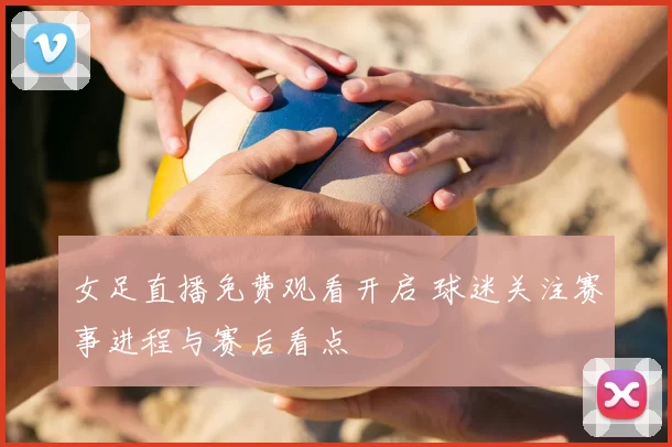 女足直播免费观看开启 球迷关注赛事进程与赛后看点