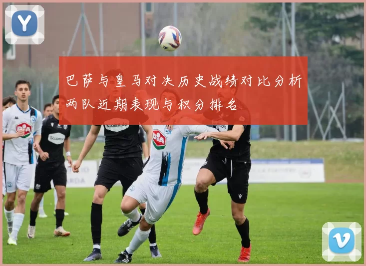 巴萨与皇马对决历史战绩对比分析两队近期表现与积分排名