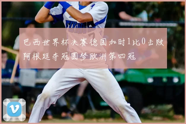 巴西世界杯决赛德国加时1比0击败阿根廷夺冠圆梦欧洲第四冠