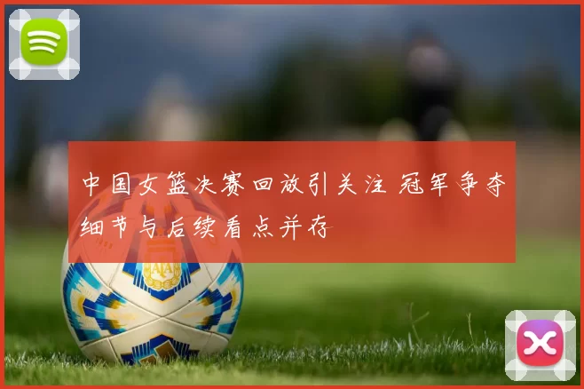中国女篮决赛回放引关注 冠军争夺细节与后续看点并存