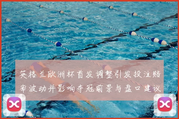 英格兰欧洲杯首发调整引发投注赔率波动并影响夺冠前景与盘口建议