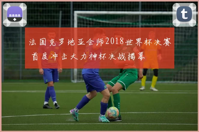 法国克罗地亚会师2018世界杯决赛 首度冲击大力神杯决战揭幕