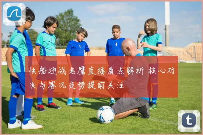 快船迎战老鹰直播看点解析 核心对决与赛况走势提前关注