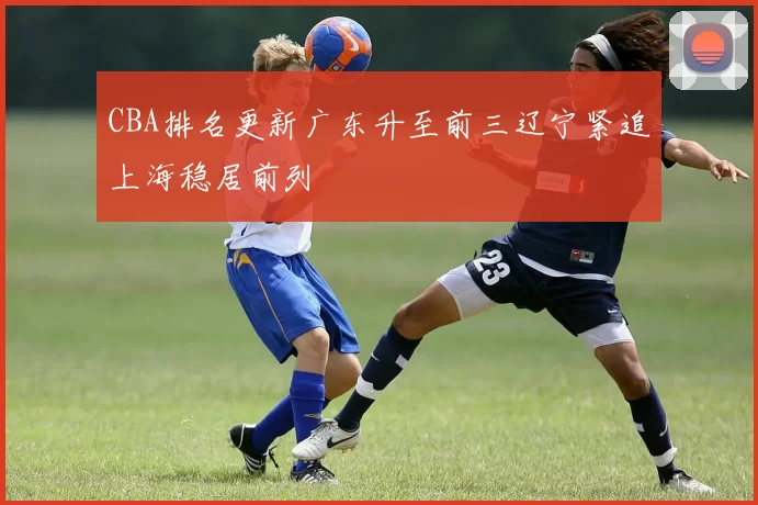 CBA排名更新广东升至前三辽宁紧追上海稳居前列