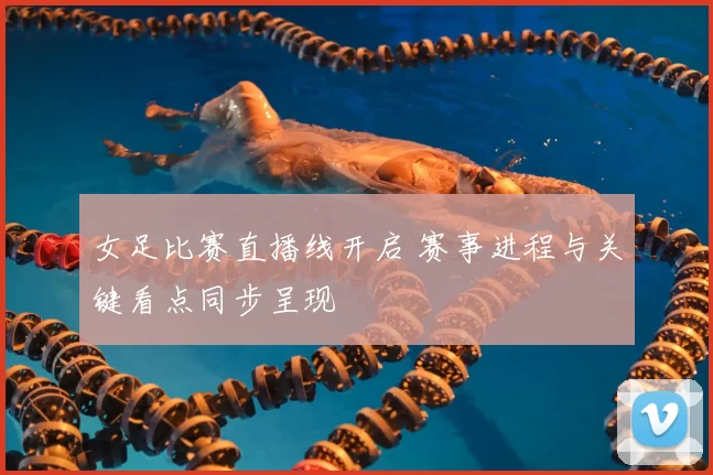 女足比赛直播线开启 赛事进程与关键看点同步呈现
