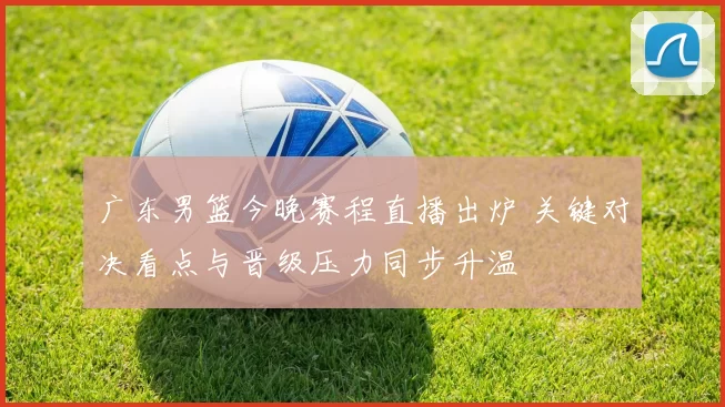 广东男篮今晚赛程直播出炉 关键对决看点与晋级压力同步升温