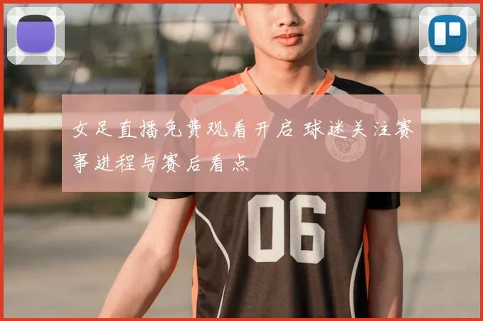 女足直播免费观看开启 球迷关注赛事进程与赛后看点