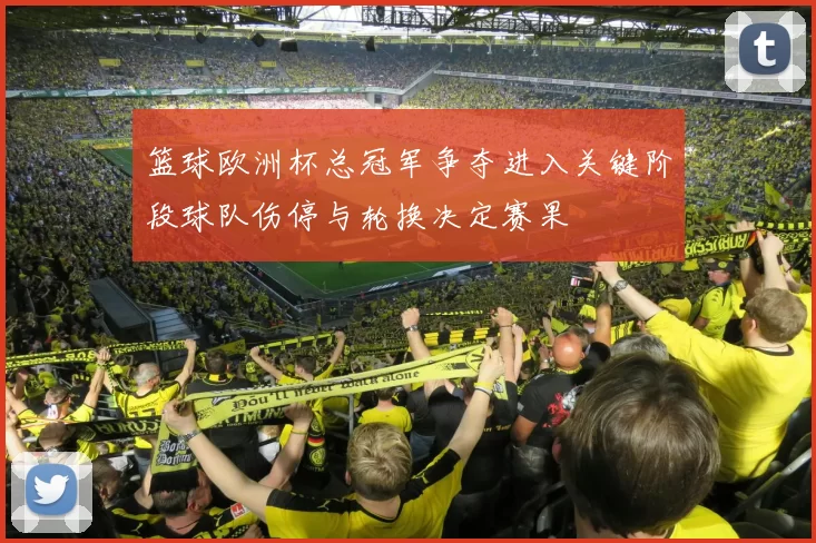 篮球欧洲杯总冠军争夺进入关键阶段球队伤停与轮换决定赛果