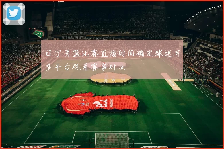 辽宁男篮比赛直播时间确定球迷可多平台观看赛事对决