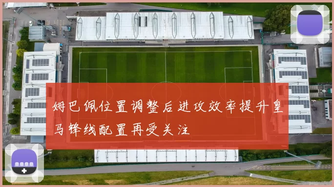 姆巴佩位置调整后进攻效率提升皇马锋线配置再受关注