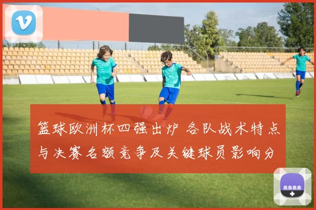 篮球欧洲杯四强出炉 各队战术特点与决赛名额竞争及关键球员影响分析