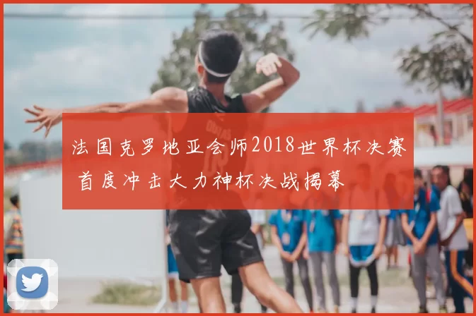 法国克罗地亚会师2018世界杯决赛 首度冲击大力神杯决战揭幕