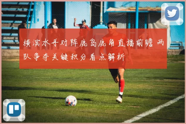 横滨水手对阵鹿岛鹿角直播前瞻 两队争夺关键积分看点解析