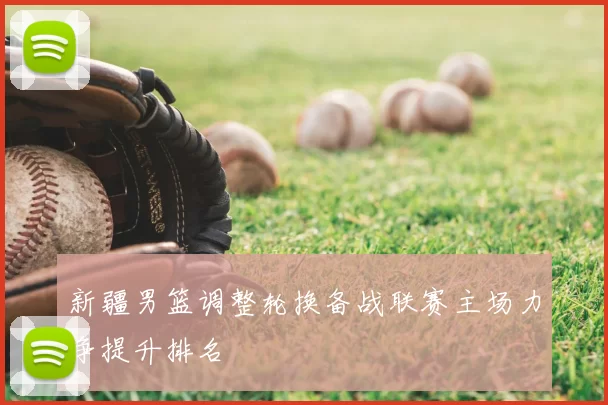 新疆男篮调整轮换备战联赛主场力争提升排名