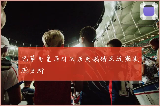 巴萨与皇马对决历史战绩及近期表现分析