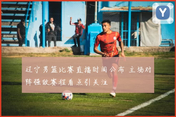 辽宁男篮比赛直播时间公布 主场对阵强敌赛程看点引关注