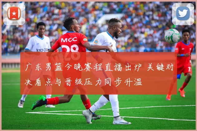 广东男篮今晚赛程直播出炉 关键对决看点与晋级压力同步升温