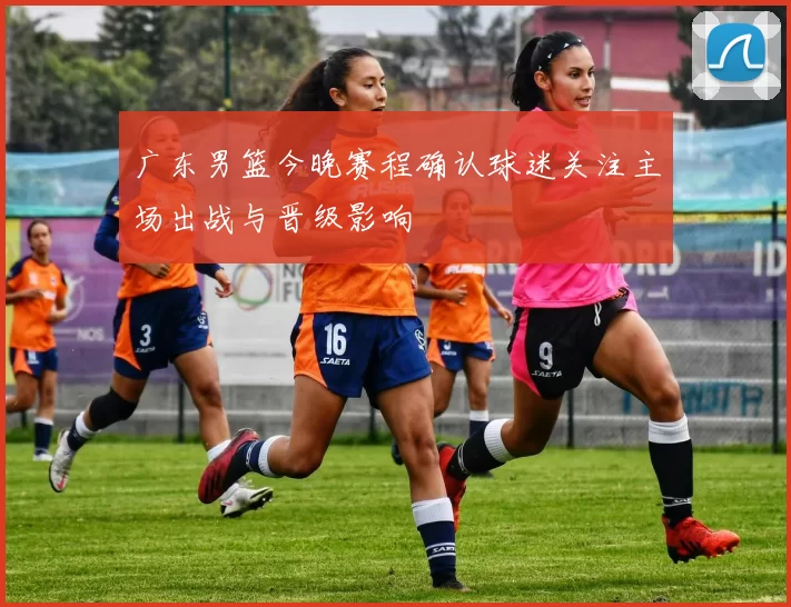 广东男篮今晚赛程确认球迷关注主场出战与晋级影响