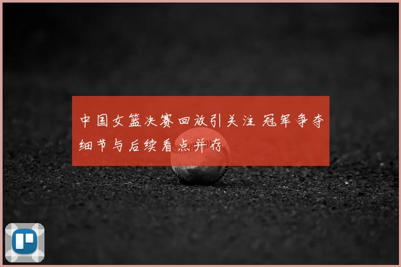 中国女篮决赛回放引关注 冠军争夺细节与后续看点并存