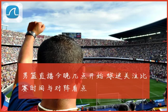 男篮直播今晚几点开始 球迷关注比赛时间与对阵看点