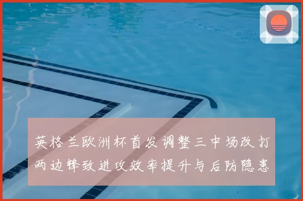 英格兰欧洲杯首发调整三中场改打两边锋致进攻效率提升与后防隐患