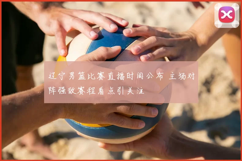 辽宁男篮比赛直播时间公布 主场对阵强敌赛程看点引关注