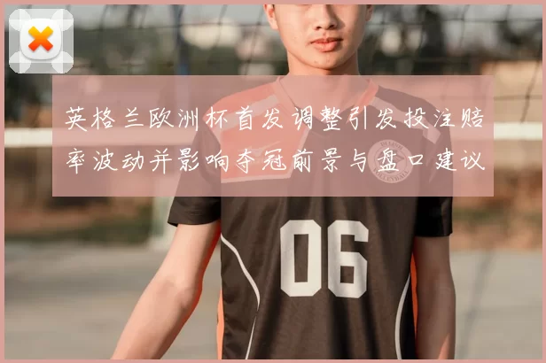 英格兰欧洲杯首发调整引发投注赔率波动并影响夺冠前景与盘口建议