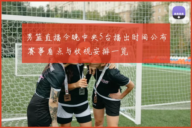 男篮直播今晚中央5台播出时间公布 赛事看点与收视安排一览