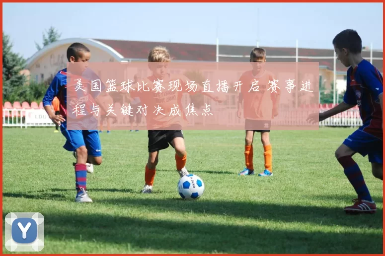 美国篮球比赛现场直播开启 赛事进程与关键对决成焦点