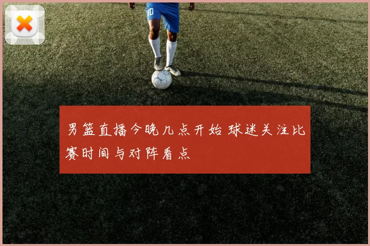 男篮直播今晚几点开始 球迷关注比赛时间与对阵看点