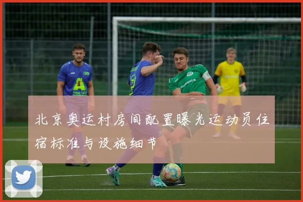 北京奥运村房间配置曝光运动员住宿标准与设施细节