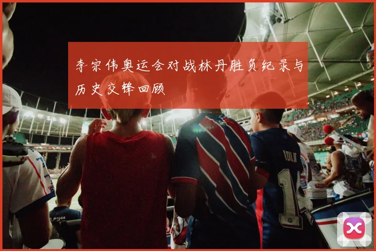 李宗伟奥运会对战林丹胜负纪录与历史交锋回顾