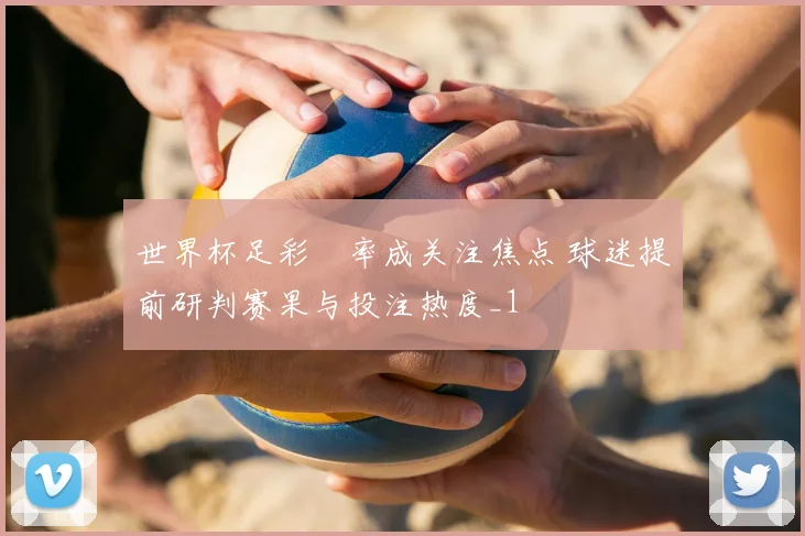 世界杯足彩賠率成关注焦点 球迷提前研判赛果与投注热度_1