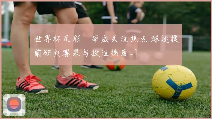 世界杯足彩賠率成关注焦点 球迷提前研判赛果与投注热度_1