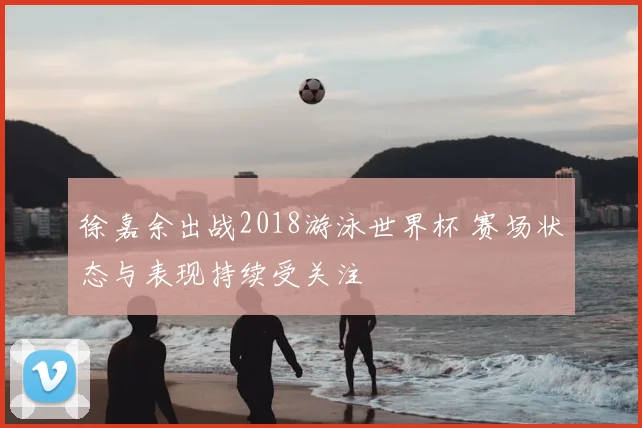 徐嘉余出战2018游泳世界杯 赛场状态与表现持续受关注