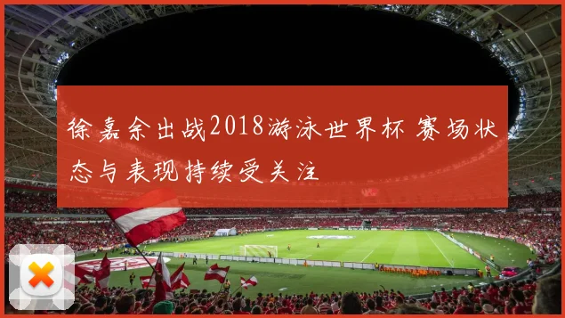 徐嘉余出战2018游泳世界杯 赛场状态与表现持续受关注