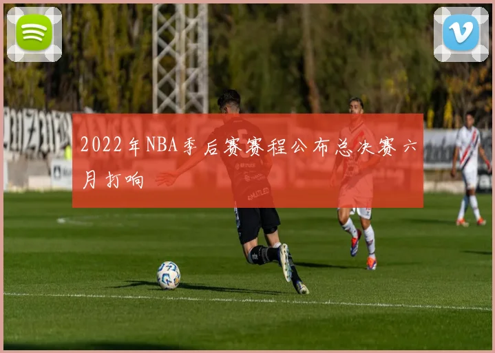 2022年NBA季后赛赛程公布总决赛六月打响