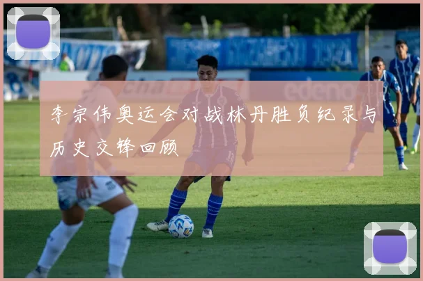 李宗伟奥运会对战林丹胜负纪录与历史交锋回顾