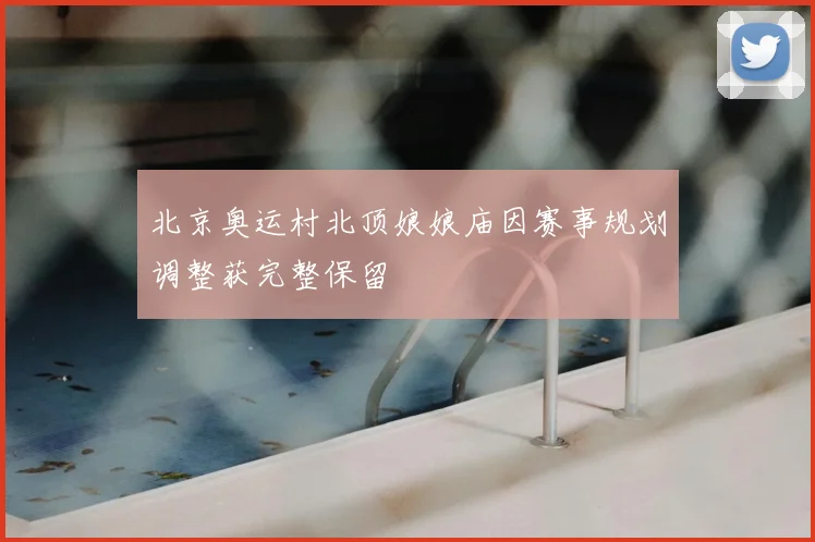 北京奥运村北顶娘娘庙因赛事规划调整获完整保留